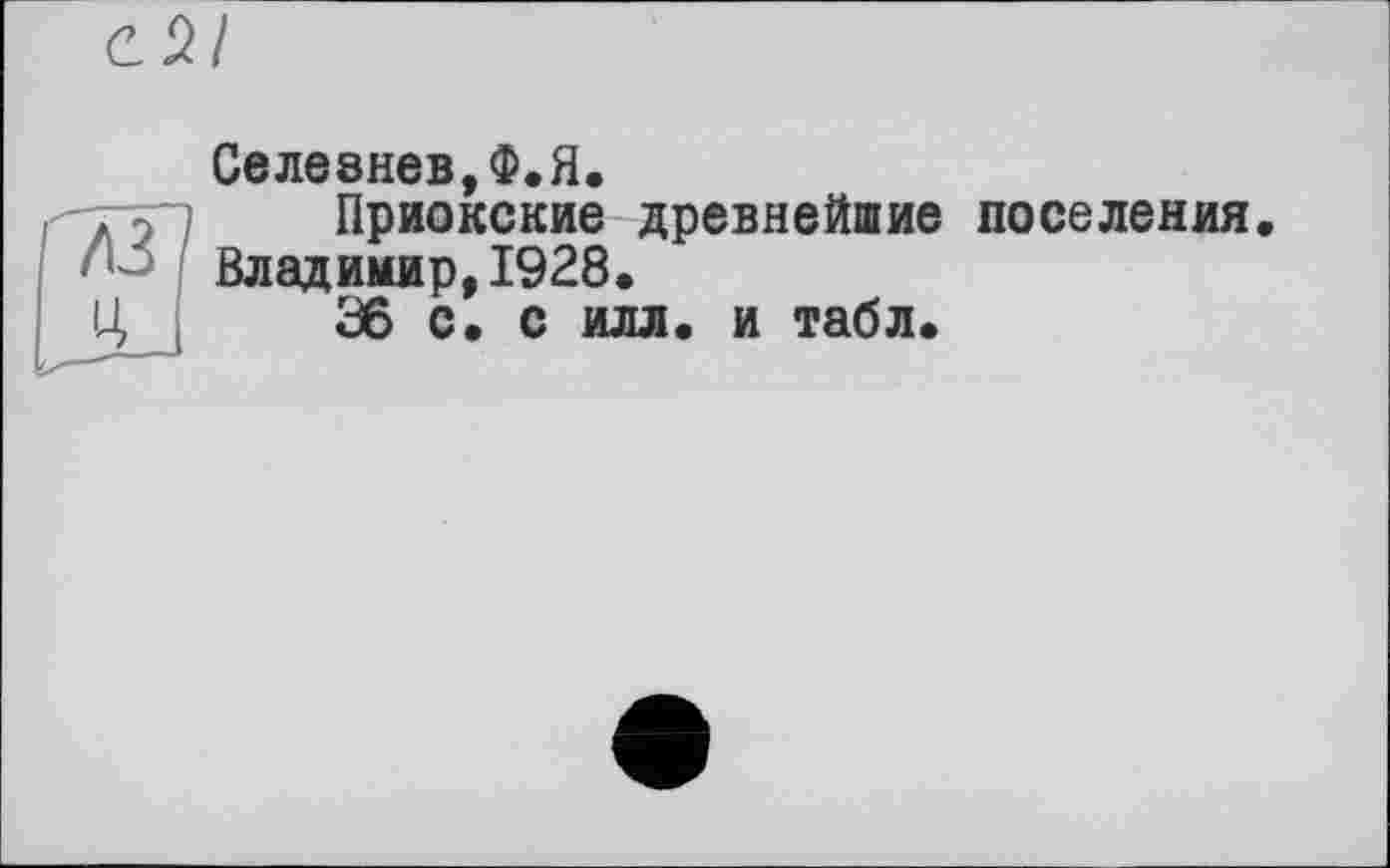 ﻿Селезнев,Ф.Я.
Приокские древнейшие поселения, Владимир,1928.
36 с. с илл. и табл.